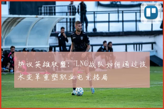 热议英雄联盟：LNG战队如何通过技术变革重塑职业电竞格局
