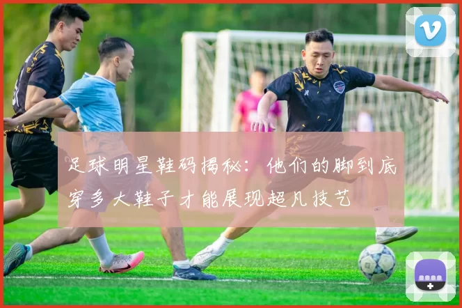 足球明星鞋码揭秘：他们的脚到底穿多大鞋子才能展现超凡技艺