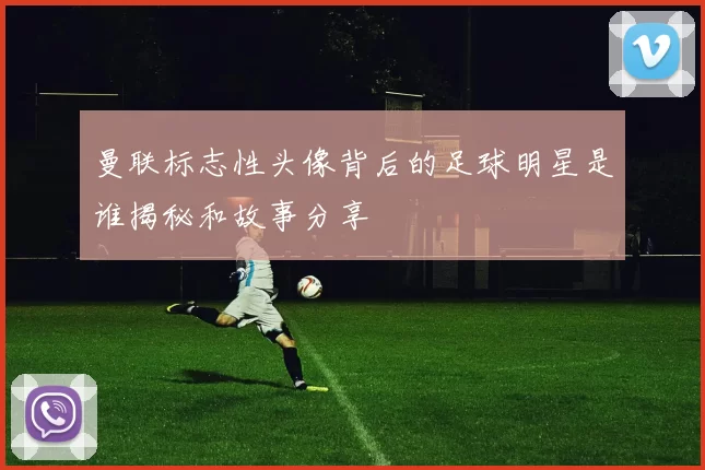 曼联标志性头像背后的足球明星是谁揭秘和故事分享