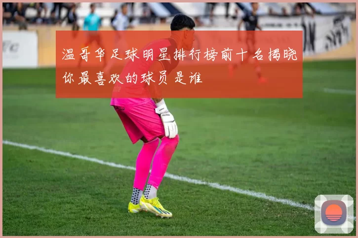 温哥华足球明星排行榜前十名揭晓你最喜欢的球员是谁
