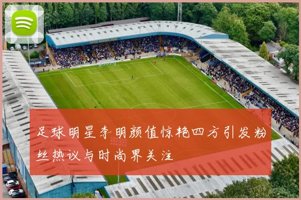 足球明星李明颜值惊艳四方引发粉丝热议与时尚界关注