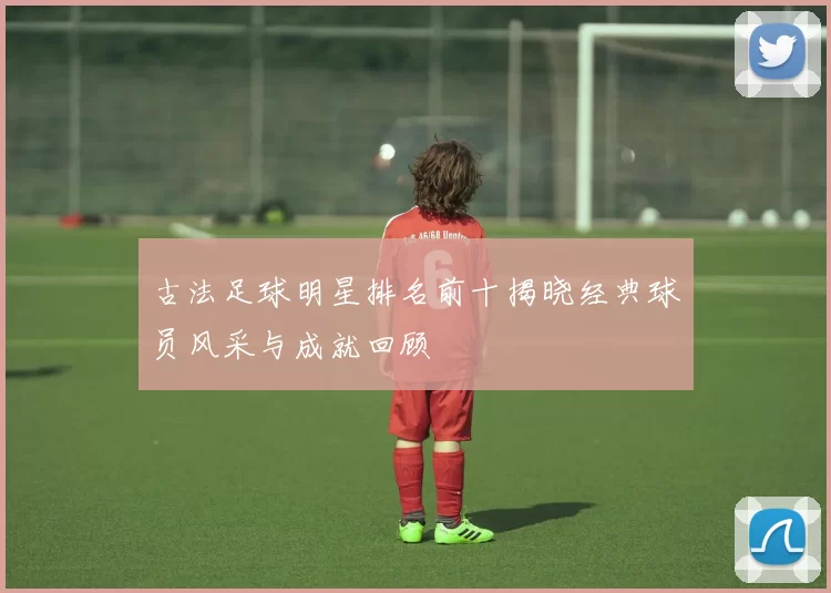 古法足球明星排名前十揭晓经典球员风采与成就回顾