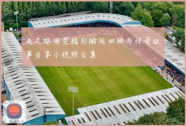 老足球明星精彩瞬间回顾与传奇故事分享小视频合集