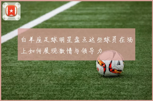 白羊座足球明星盘点这些球员在场上如何展现激情与领导力