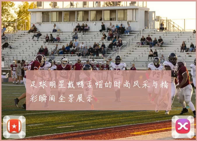 足球明星戴鸭舌帽的时尚风采与精彩瞬间全景展示