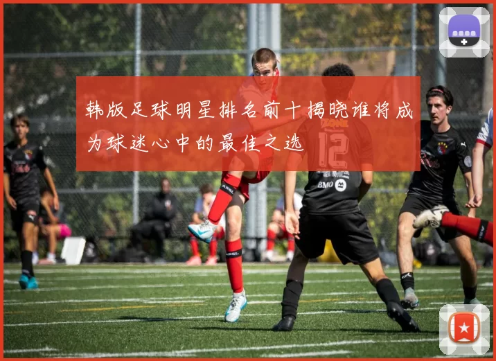 韩版足球明星排名前十揭晓谁将成为球迷心中的最佳之选