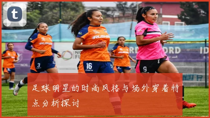足球明星的时尚风格与场外穿着特点分析探讨