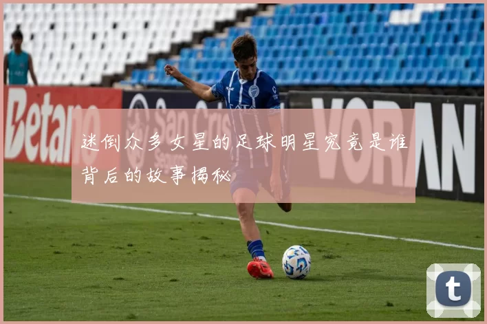迷倒众多女星的足球明星究竟是谁背后的故事揭秘