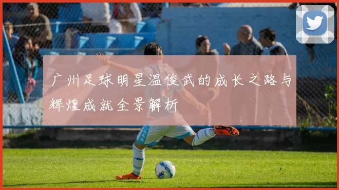 广州足球明星温俊武的成长之路与辉煌成就全景解析