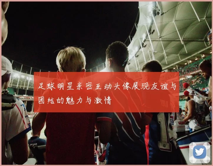 足球明星亲密互动头像展现友谊与团结的魅力与激情