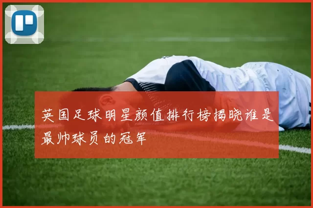 英国足球明星颜值排行榜揭晓谁是最帅球员的冠军