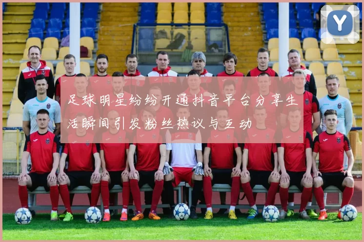 足球明星纷纷开通抖音平台分享生活瞬间引发粉丝热议与互动