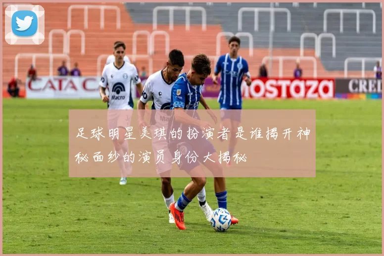 足球明星美琪的扮演者是谁揭开神秘面纱的演员身份大揭秘
