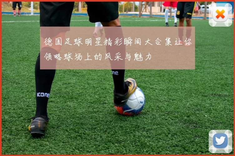 德国足球明星精彩瞬间大合集让你领略球场上的风采与魅力