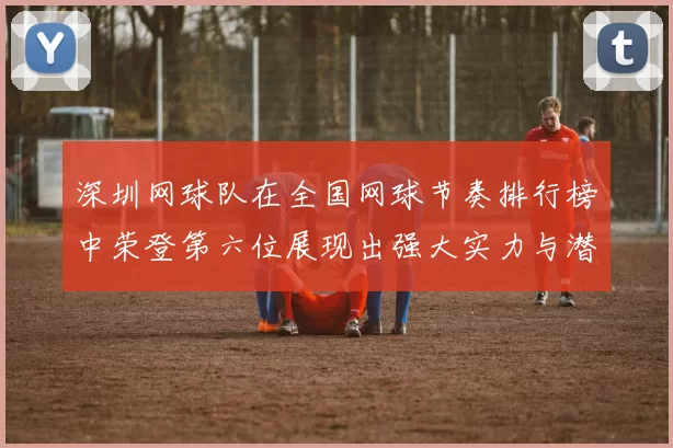 深圳网球队在全国网球节奏排行榜中荣登第六位展现出强大实力与潜力
