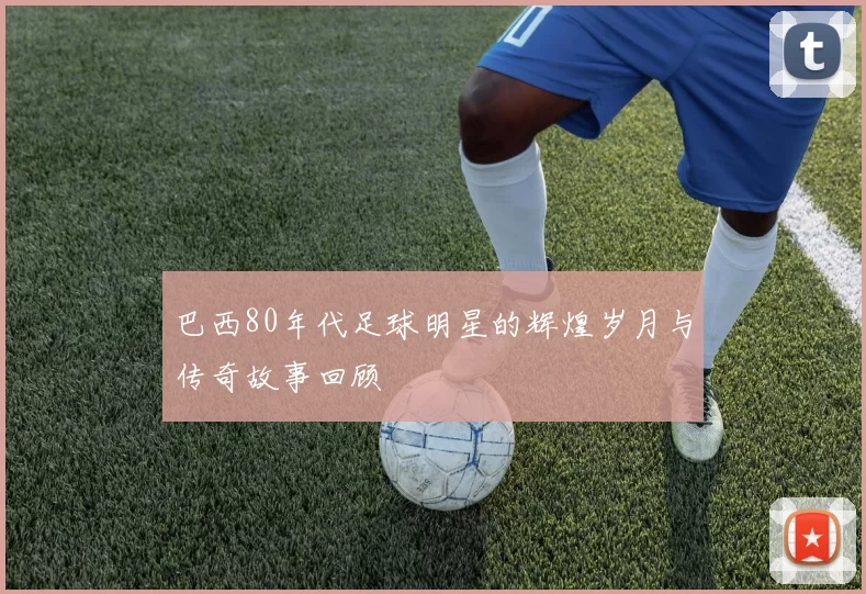 巴西80年代足球明星的辉煌岁月与传奇故事回顾