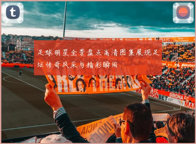 足球明星全景盘点高清图集展现足坛传奇风采与精彩瞬间