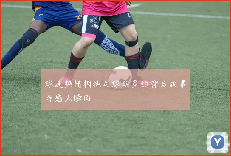 球迷热情拥抱足球明星的背后故事与感人瞬间