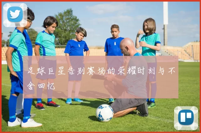 足球巨星告别赛场的荣耀时刻与不舍回忆