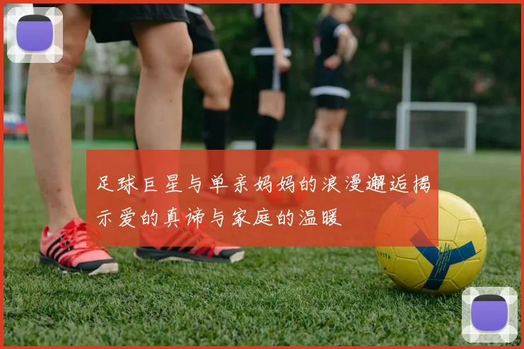 足球巨星与单亲妈妈的浪漫邂逅揭示爱的真谛与家庭的温暖