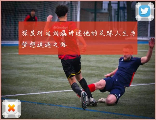 深度对话刘磊讲述他的足球人生与梦想追逐之路