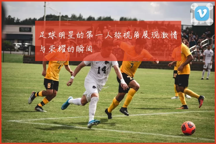 足球明星的第一人称视角展现激情与荣耀的瞬间