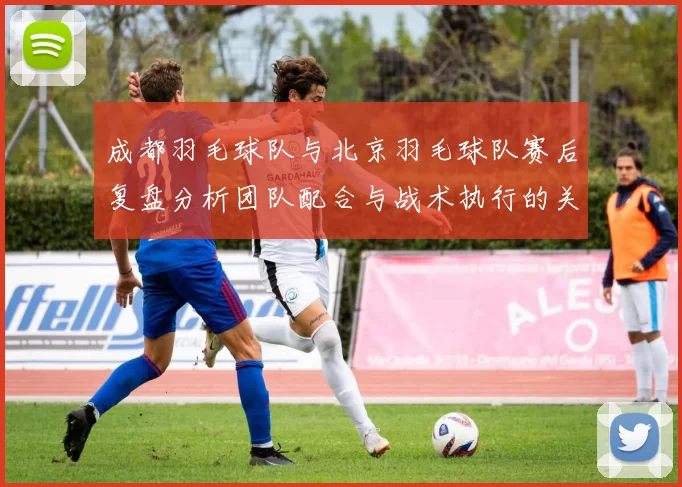 成都羽毛球队与北京羽毛球队赛后复盘分析团队配合与战术执行的关键因素