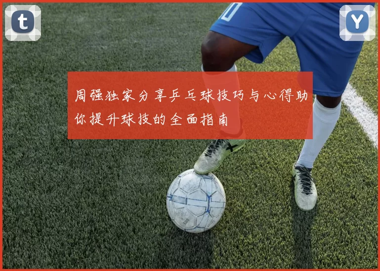 周强独家分享乒乓球技巧与心得助你提升球技的全面指南