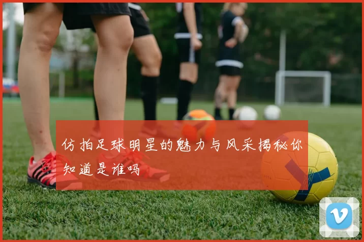 仿拍足球明星的魅力与风采揭秘你知道是谁吗