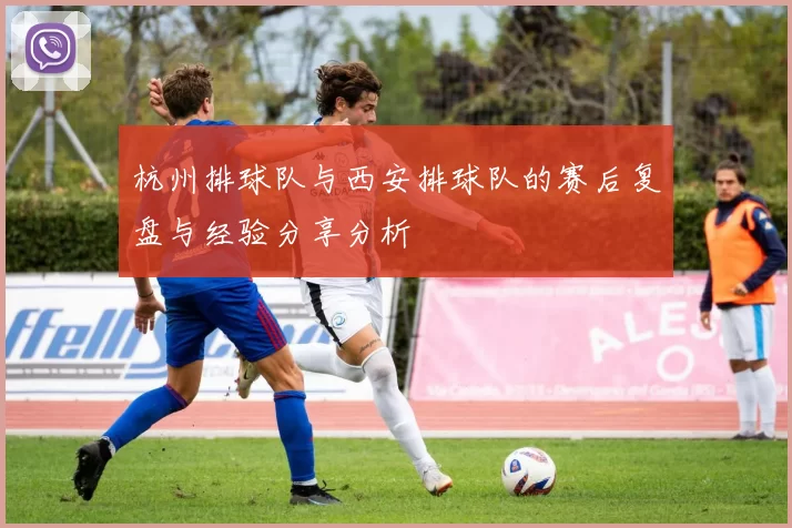 杭州排球队与西安排球队的赛后复盘与经验分享分析