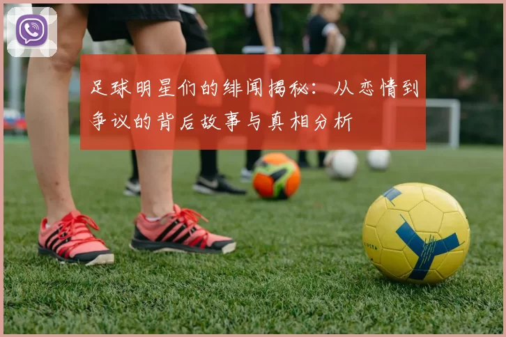 足球明星们的绯闻揭秘：从恋情到争议的背后故事与真相分析