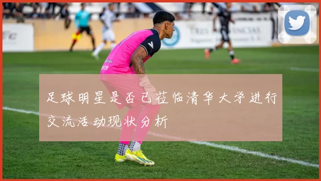 足球明星是否已莅临清华大学进行交流活动现状分析