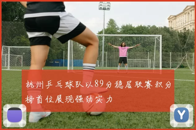 杭州乒乓球队以89分稳居联赛积分榜首位展现强劲实力