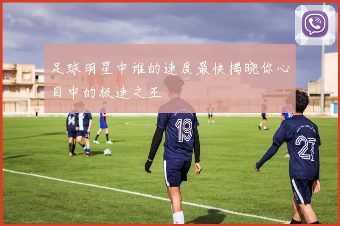 足球明星中谁的速度最快揭晓你心目中的极速之王