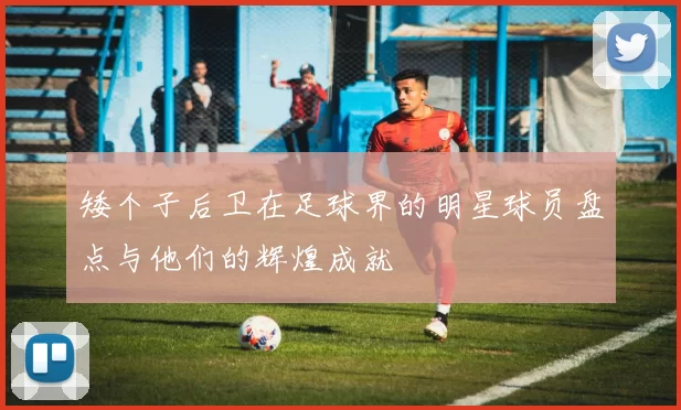 矮个子后卫在足球界的明星球员盘点与他们的辉煌成就