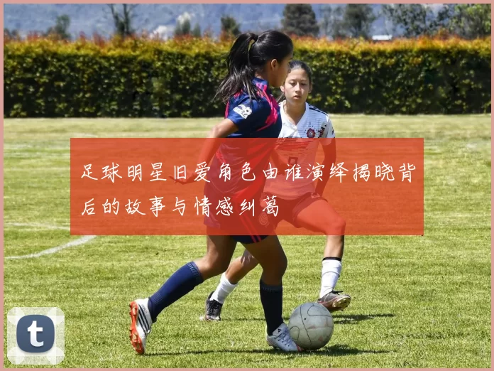 足球明星旧爱角色由谁演绎揭晓背后的故事与情感纠葛