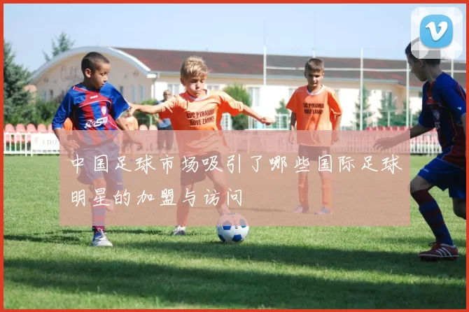 中国足球市场吸引了哪些国际足球明星的加盟与访问