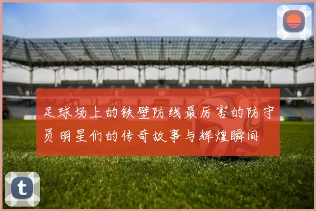 足球场上的铁壁防线最厉害的防守员明星们的传奇故事与辉煌瞬间