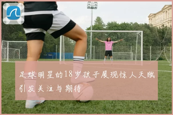 足球明星的18岁孩子展现惊人天赋引发关注与期待