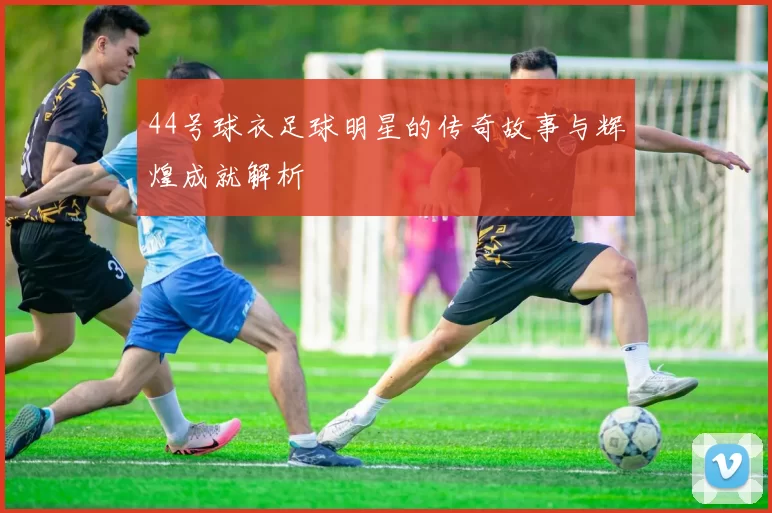 44号球衣足球明星的传奇故事与辉煌成就解析