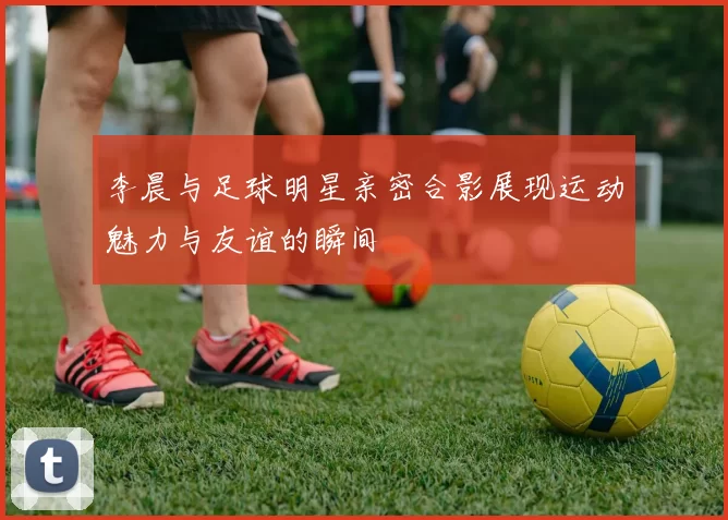李晨与足球明星亲密合影展现运动魅力与友谊的瞬间