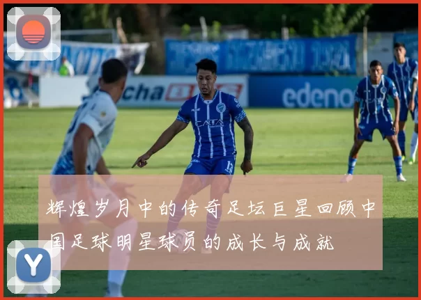 辉煌岁月中的传奇足坛巨星回顾中国足球明星球员的成长与成就