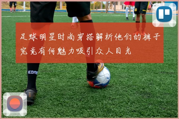 足球明星时尚穿搭解析他们的裤子究竟有何魅力吸引众人目光