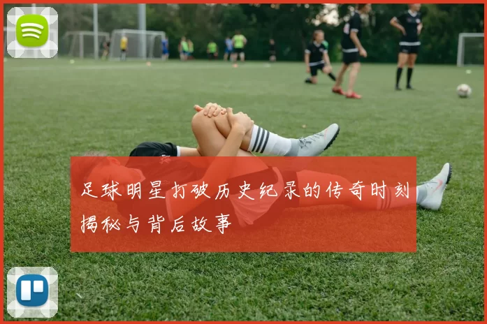 足球明星打破历史纪录的传奇时刻揭秘与背后故事