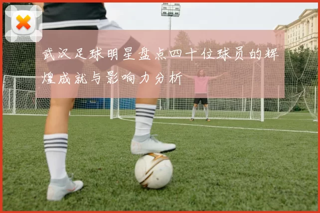 武汉足球明星盘点四十位球员的辉煌成就与影响力分析