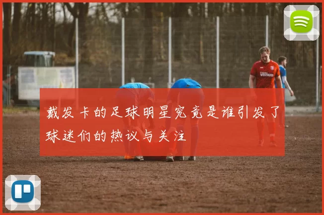 戴发卡的足球明星究竟是谁引发了球迷们的热议与关注