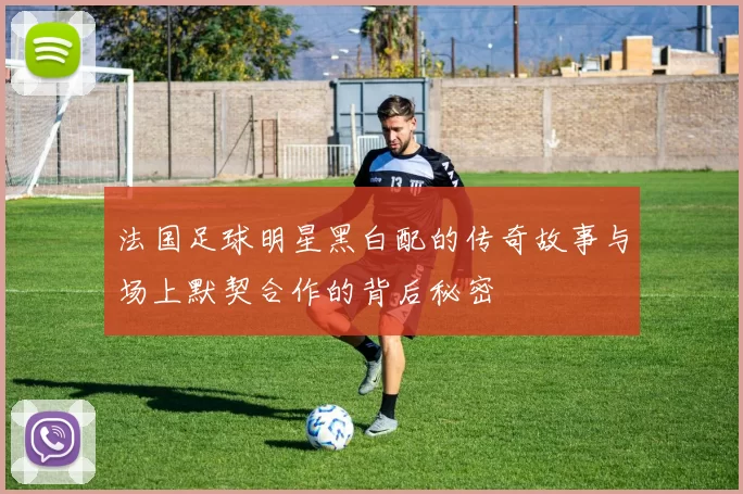 法国足球明星黑白配的传奇故事与场上默契合作的背后秘密