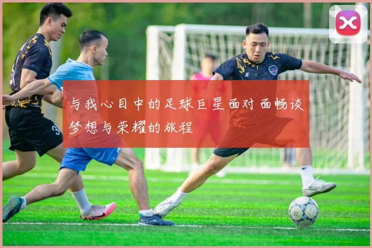 与我心目中的足球巨星面对面畅谈梦想与荣耀的旅程