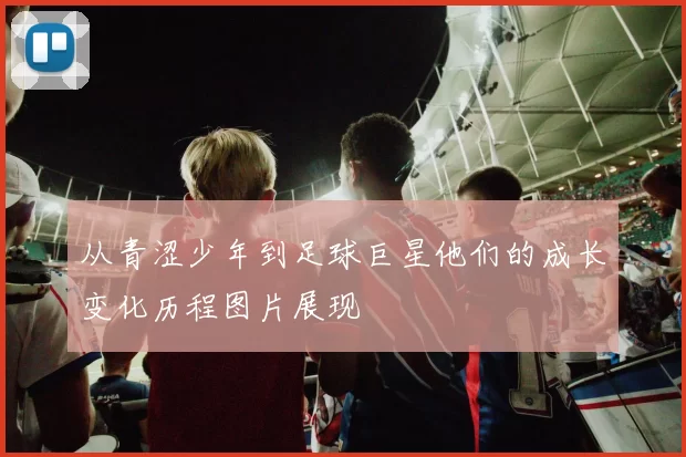 从青涩少年到足球巨星他们的成长变化历程图片展现