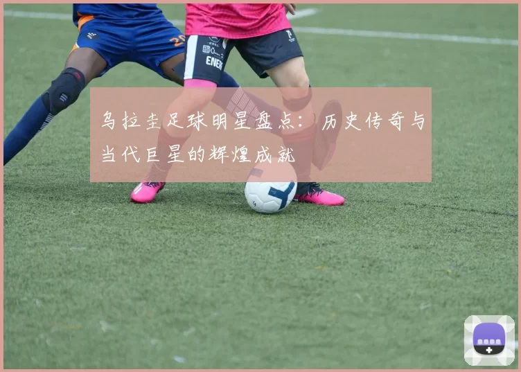乌拉圭足球明星盘点：历史传奇与当代巨星的辉煌成就